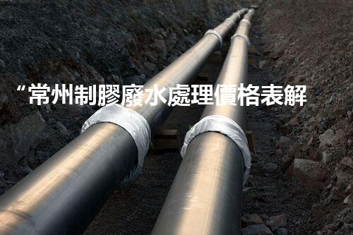 “常州制膠廢水處理價格表解析：如何獲得最佳處理效果？”
